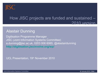 Joint Information Systems Committee 30 January 2015 | Slide 1
How JISC projects are funded and sustained –
2010 version
Alastair Dunning
Digitisation Programme Manager
JISC (Joint Information Systems Committee)
a.dunning@jisc.ac.uk, 0203 006 6065, @alastairdunning
http://digitisation.jiscinvolve.org/wp/
UCL Presentation, 19th
November 2010
 
