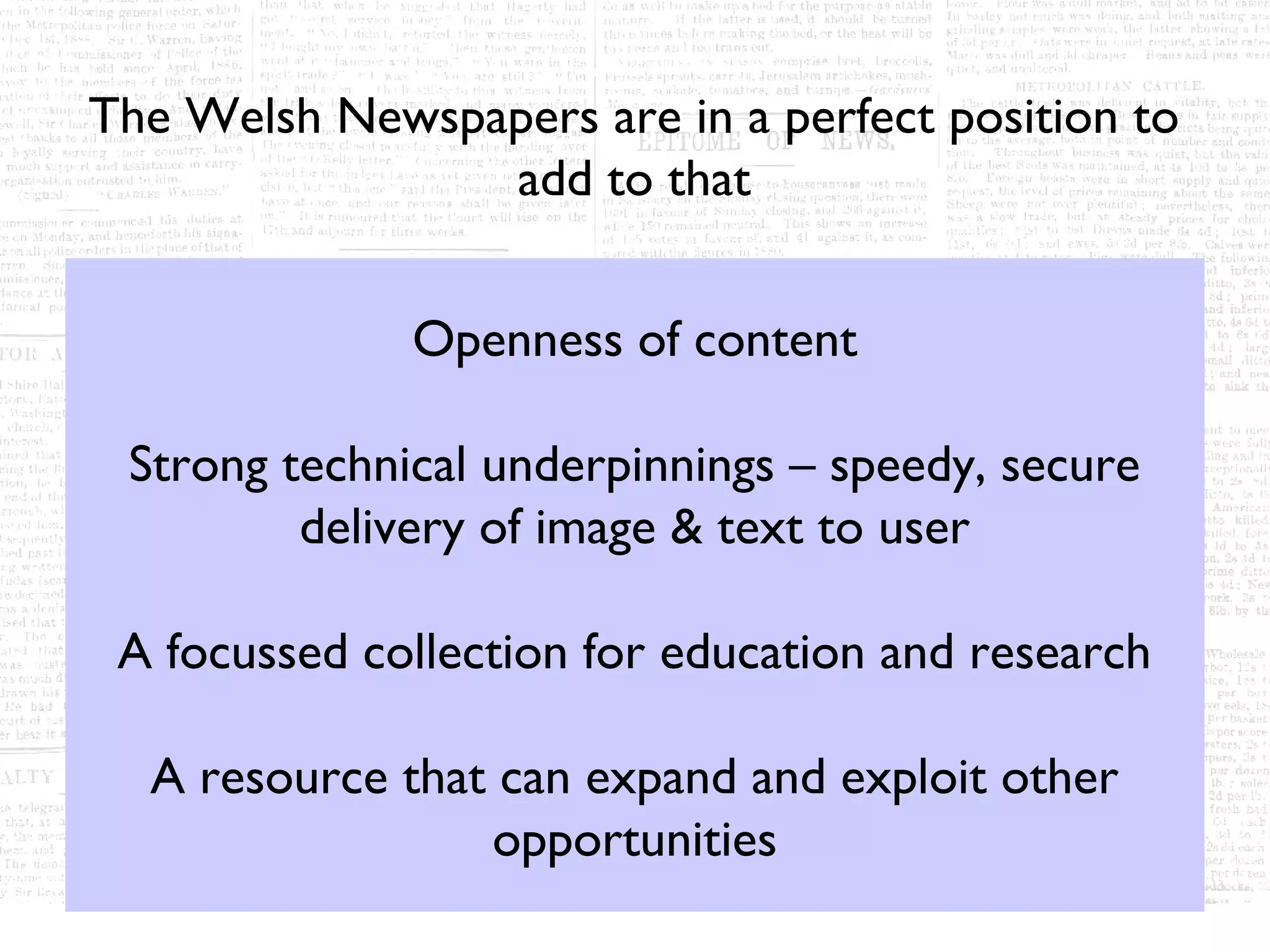 The Welsh Newspapers are in a perfect position to
                add to that


              Openness of content

 Strong technical underpinnings – speedy, secure
         delivery of image & text to user

 A focussed collection for education and research

  A resource that can expand and exploit other
                 opportunities
 