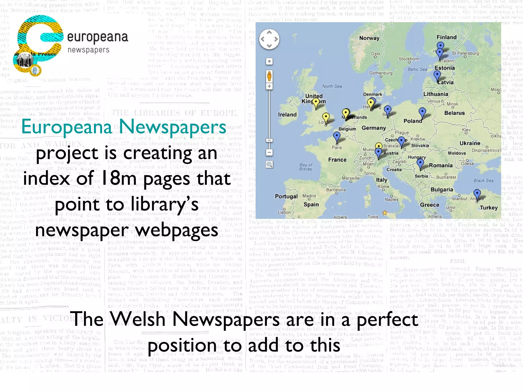 Europeana Newspapers
  project is creating an
index of 18m pages that
    point to library’s
  newspaper webpages



     The Welsh Newspapers are in a perfect
            position to add to this
 