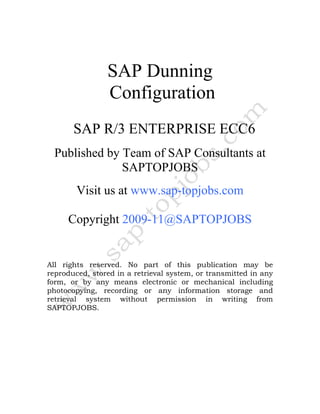 SAP Dunning
                Configuration
       SAP R/3 ENTERPRISE ECC6
  Published by Team of SAP Consultants at
               SAPTOPJOBS
        Visit us at www.sap-topjobs.com

     Copyright 2009-11@SAPTOPJOBS


All rights reserved. No part of this publication may be
reproduced, stored in a retrieval system, or transmitted in any
form, or by any means electronic or mechanical including
photocopying, recording or any information storage and
retrieval system without permission in writing from
SAPTOPJOBS.
 