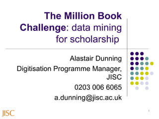 The Million Book Challenge : data mining for scholarship   Alastair Dunning Digitisation Programme Manager, JISC 0203 006 6065 [email_address] 