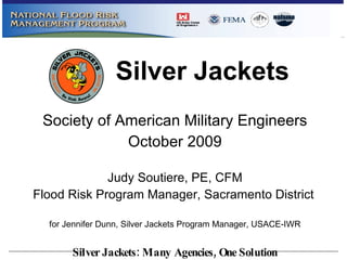 Society of American Military Engineers October 2009 Judy Soutiere, PE, CFM Flood Risk Program Manager, Sacramento District   for Jennifer Dunn, Silver Jackets Program Manager, USACE-IWR Silver Jackets 