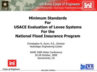 Minimum Standards For USACE Evaluation of Levee Systems For the National Flood Insurance Program Christopher N. Dunn, P.E., Director Hydrologic Engineering Center SAME 2009 Water Conference 26-28 October, 2009 Sacramento, CA 