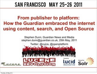 From publisher to platform:
    How the Guardian embraced the internet
    using content, search, and Open Source
                           Stephen Dunn, Guardian News and Media
                        stephen.dunn@guardian.co.uk, 25th May, 2011
                               Twitter: @cuica, @openplatform




Thursday, 26 May 2011
 