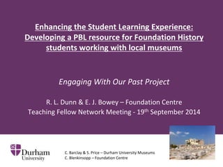 Enhancing the Student Learning Experience: 
Developing a PBL resource for Foundation History 
students working with local museums 
Engaging With Our Past Project 
R. L. Dunn & E. J. Bowey – Foundation Centre 
Teaching Fellow Network Meeting - 19th September 2014 
C. Barclay & S. Price – Durham University Museums 
C. Blenkinsopp – Foundation Centre 
 