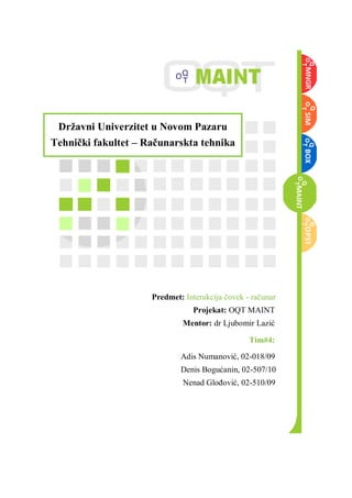 Drţavni Univerzitet u Novom Pazaru
Tehnički fakultet – Računarskta tehnika

Predmet: Interakcija čovek - računar
Projekat: OQT MAINT
Mentor: dr Ljubomir Lazić
Tim#4:
Adis Numanović, 02-018/09
Denis Bogućanin, 02-507/10
Nenad GloĎović, 02-510/09

 