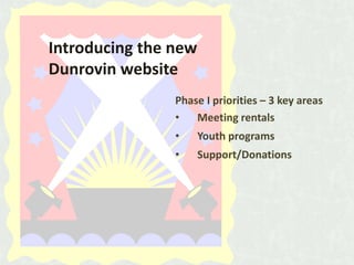 Introducing the new
Dunrovin website
Phase I priorities – 3 key areas
•
Meeting rentals
•

Youth programs

•

Support/Donations

 