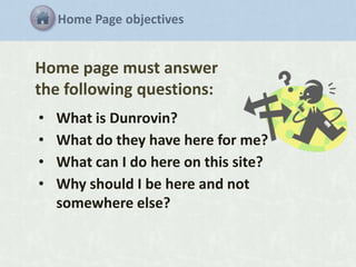 Home Page objectives

Home page must answer
the following questions:
•
•
•
•

What is Dunrovin?
What do they have here for me?
What can I do here on this site?
Why should I be here and not
somewhere else?

 