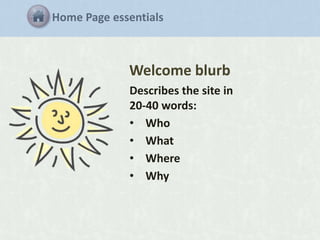 Home Page essentials

Welcome blurb
Describes the site in
20-40 words:
• Who
• What
• Where
• Why

 