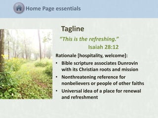 Home Page essentials

Tagline
“This is the refreshing.”
Isaiah 28:12
Rationale [hospitality, welcome]:
• Bible scripture associates Dunrovin
with its Christian roots and mission
• Nonthreatening reference for
nonbelievers or people of other faiths
• Universal idea of a place for renewal
and refreshment

 