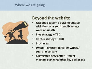 Where we are going

Beyond the website
• Facebook page – a place to engage
with Dunrovin youth and leverage
word of mouth
• Blog strategy – TBD
• Twitter strategy – TBD
• Brochures
• Events – promotion tie-ins with 50year anniversary
• Aggregated newsletter – target
meeting planners/other key audiences

 