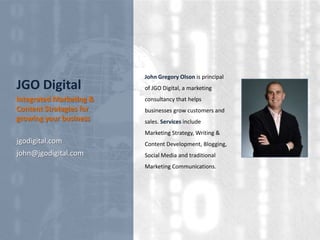 JGO Digital
Integrated Marketing &
Content Strategies for
growing your business

John Gregory Olson is principal
of JGO Digital, a marketing
consultancy that helps
businesses grow customers and
sales. Services include
Marketing Strategy, Writing &

jgodigital.com

Content Development, Blogging,

john@jgodigital.com

Social Media and traditional
Marketing Communications.

 