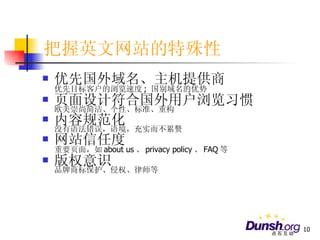 把握英文网站的特殊性 优先国外域名、主机提供商 优先目标客户的浏览速度 ;  国别域名的优势 页面设计符合国外用户浏览习惯 欧美崇尚简洁、个性、标准、重构 内容规范化 没有语法错误，语境，充实而不累赘 网站信任度 重要页面，如 about us 、 privacy policy 、 FAQ 等 版权意识 品牌商标保护、侵权、律师等 