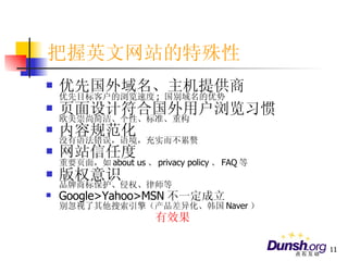 把握英文网站的特殊性 优先国外域名、主机提供商 优先目标客户的浏览速度 ;  国别域名的优势 页面设计符合国外用户浏览习惯 欧美崇尚简洁、个性、标准、重构 内容规范化 没有语法错误，语境，充实而不累赘 网站信任度 重要页面，如 about us 、 privacy policy 、 FAQ 等 版权意识 品牌商标保护、侵权、律师等 Google>Yahoo>MSN 不一定成立 别忽视了其他搜索引擎（产品差异化、韩国 Naver ） 有效果 