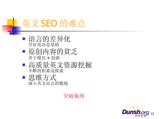 英文 SEO 的难点 语言的差异化 学好英语是基础 原创内容的贫乏 善于模仿 + 创新 高质量英文资源挖掘 不断的积累及探索 思维方式 深入英文站点的腹地 突破瓶颈 