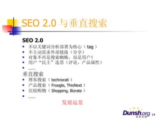 SEO 2.0 与垂直搜索 SEO 2.0 不以关键词分析部署为核心（ tag ） 不主动需求外部链接（分享） 对象不再是搜索蜘蛛，而是用户！ 用户“民主”选票（评论、产品属性） …… 垂直搜索 博客搜索（ technorati ） 产品搜索（ Froogle, ThisNext ） 比较购物（ Shopping, Bizrate ） …… 发展远景 