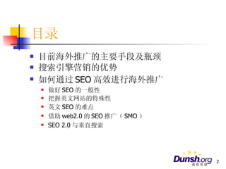目录 目前海外推广的主要手段及瓶颈 搜索引擎营销的优势 如何通过 SEO 高效进行海外推广 做好 SEO 的一般性 把握英文网站的特殊性 英文 SEO 的难点 借助 web2.0 的 SEO 推广（ SMO ） SEO 2.0 与垂直搜索 