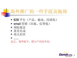 海外推广的一些手段及瓶颈 B2B 平台（产品、被动、同质化） email 营销（垃圾、信誉低） 国际展会 黄页目录 商人社区  …… 总之，效率底下，投入产出比不高。 