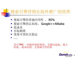 搜索引擎营销在海外推广的优势 搜索引擎的普遍应用性 ， 85% 搜索引擎的认知度， Google>>Alibaba 低成本 目标精准 效果可预估且稳定  …… 其中 PPC 一些操作的特殊性，关键词选取、投入时机、成本控制、文案编写等约束 