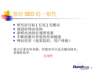 做好 SEO 的一般性 研究好目标 ( 长尾 ) 关键词 规划好网站结构 新鲜内容的有规律更新 不断挖掘有价值的外部链接 网站培育（流量监控、用户体验） 要点注重内外双修，但绝对不只是关键词排名。 重视转化率。 有效性 