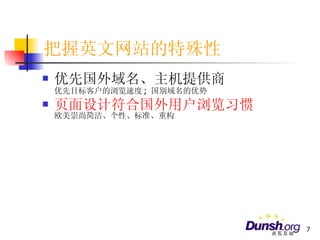 把握英文网站的特殊性 优先国外域名、主机提供商 优先目标客户的浏览速度 ;  国别域名的优势 页面设计符合国外用户浏览习惯 欧美崇尚简洁、个性、标准、重构 