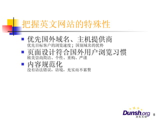 把握英文网站的特殊性 优先国外域名、主机提供商 优先目标客户的浏览速度 ;  国别域名的优势 页面设计符合国外用户浏览习惯 欧美崇尚简洁、个性、重构、严谨 内容规范化 没有语法错误，语境，充实而不累赘 