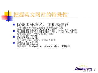 把握英文网站的特殊性 优先国外域名、主机提供商 优先目标客户的浏览速度 ;  国别域名的优势 页面设计符合国外用户浏览习惯 欧美崇尚简洁、个性、标准、重构 内容规范化 没有语法错误，语境，充实而不累赘 网站信任度 重要页面，如 about us 、 privacy policy 、 FAQ 等 