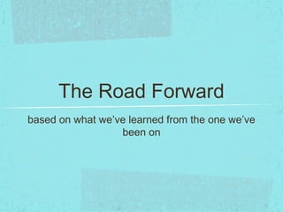 The Road Forward
based on what we’ve learned from the one we’ve
been on
 