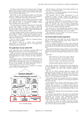 THE APPLICATION OF LEAN MANUFACTURING IN A MINING ENVIRONMENT



   Six Sigma is project-based and can leverage gains by finding            The three blocks at the bottom of the temple outlined in red
the root causes of process variations and fixing them. Since 2003        are known as Foundation Elements.
RTA has achieved improvements valued at around A$25 million                Our objective is to implement examples of all the Foundation
each year from Six Sigma projects.                                       Elements into every site by mid-2007.
   Since 2002, we have systematically trained over 350 people              Our experience with Six Sigma demonstrated to us the
within the company as project leaders known, in the language of          importance of taking a strategic, company-wide approach to
Six Sigma, as black belts, green belts and yellow belts.                 business improvement if we were to achieve sustainable cultural
   Our annual planning system identifies projects that can add           change across the organisation.
major value through saving costs, increasing capacity or which             The advice from LMR and our own inclination was to take a
have important safety or environmental dividends. Project                similar approach with Lean: we would not confine it to areas
leaders implement these improvements.                                    within our facilities that most resembled manufacturing
   Six Sigma played an important conditioning role within RTA            operations; rather we would commit to its implementation in all
for the later adoption of Lean. It created a data-based                  areas at all sites, including our mining operations.
problem-solving culture; all managers and superintendents and              The strong view of our leadership team was that to create a
most crew leaders are familiar with Six Sigma’s phased approach          culture of continuous improvement within RTA, Lean and Six
of define, measure, analyse, improve, control.                           Sigma had to become fundamental to the way we worked.
   Six Sigma changed emphasis within the group from rewarding              This implied that ‘Lean Six Sigma’, as we chose to brand it,
and revering fire-fighters – people who could respond to crises          should be directed at all employees.
and fix things – to focus on pre-emptive measures: being in
control of our processes and identifying potential problems and
improvement opportunities.
                                                                         The Carbon Bake Furnace experience
   Lean was chosen as RTA’s vehicle for extending business               The first application at the model site was the Carbon Bake
improvement to the workplace.                                            Furnace at our largest aluminium plant, Boyne Smelters at
   Its objective would be to achieve daily incremental                   Gladstone, in Central Queensland.
improvements at an operational level on an ongoing basis,                   It was a continuous production line process that would lend
engaging everyone in the process.                                        itself to the conventional application of Lean and it had a history
                                                                         of intractable process problems that had defeated attempts to fix
The application of Lean within RTA                                       them.
                                                                            Boyne Smelters’ Manager Carbon, Joe Rea, says the problems
In late 2004, RTA took on UK-based consultant LMR (Lean                  stemmed from a major process change that required more carbon
Manufacturing Resources) to assist with implementation.                  anodes to be made for the alumina reduction process in a shorter
   LMR’s key personnel come from a Toyota Production System              time.
background and were closely identified with the development                 Rea recalls:
and implementation of Lean at Toyota and other automotive
companies.                                                                        What happened was that anode quality suffered
                                                                                  and, as a result, there were performance issues
   We decided to select a model plant within RTA to begin the
                                                                                  on the Reduction Lines arising from those quality
implementation and, once it was on its feet there and our own
people began to understand the system, we would broaden it to                     issues. It was fair to say that the processes that
the rest of the company. The model plant would provide a                          we had in place weren’t the best to get our
training ground and a showcase for the rest of RTA.                               operations and maintenance practices in synch.
   The complete Lean system can be visualised in a structure                Rea and other managers would quickly learn that underpinning
known as The Lean Temple (Figure 2).                                     the Lean philosophy was a requirement to empower employees
                                                                         to solve problems and, thus, make decisions relating to
                                                                         production.
                                                                            This was not without precedent within the company. Our
                                                                         DuPont-based safety program, The Goal Is Zero, begun in the
                                                                         late 1990s, required us to empower employees not to carry out a
                                                                         task if they considered that it was potentially unsafe. The slogan
                                                                         used was: ‘if it’s not safe don’t do it that way’.
                                                                            The program proved to be extremely successful at instilling a
                                                                         methodical, zero injuries approach to work among all employees
                                                                         that exists to this day.
                                                                            In this respect, Lean is similar to The Goal is Zero in that it
                                                                         empowers people – in this case to recognise and eliminate waste.
                                                                            Initially, Rea continued to run traditional daily production
                                                                         meetings in parallel with the manufacturing meetings that the
                                                                         Lean team set up in a new Lean Information Centre in the
                                                                         Carbon Bake unit.
                                                                            It rapidly became apparent that the old production meetings
                                                                         were redundant.
                                                                            The figures being captured on the walls of the Information
                                                                         Centre created a real-time view of production performance and,
                                                                         importantly, the 15-minute daily manufacturing meetings
                                                                         brought together operators, maintainers and contractors to
                                                                         cooperatively solve problems and address issues as they arose.
                                                                            Rea recalls that within six months, previously intractable
                                                                         issues had been quietly resolved and the Carbon Bake Furnace
                     FIG 2 - The Lean Temple.                            was, for the first time, ahead of schedule.




International Mine Management Conference            Melbourne, Vic, 16 - 18 October 2006                                                147
 
