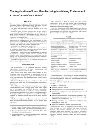 HOME

The Application of Lean Manufacturing in a Mining Environment
K Dunstan1, B Lavin2 and R Sanford3


                             ABSTRACT                                              The connection of Lean to Toyota and other vehicle
                                                                                 manufacturers, along with the implicit link to manufacturing
This paper examines the application of Lean Manufacturing in a mining
environment, based on experience within the Rio Tinto entities: Rio Tinto        contained in the formal title Lean Manufacturing, firmly
Aluminium, Northparkes Mines and Hunter Valley Operations.                       associated Lean with that industry sector.
   The three applications have tested the flexibility of the Lean                  Some may spot potential pitfalls in applying a system designed
methodology.                                                                     for the automotive industry to a resource and minerals processing
   Within Rio Tinto, Rio Tinto Aluminium was the first group to                  business such as ours. Defining those differences is an exercise
introduce Lean. The rollout began in late 2004. It was introduced firstly at     that we ourselves undertook (see Table 1).
Boyne Smelters, Gladstone, as a model site with the initial application in
the Carbon Bake Furnace area. It was later extended to other sites
including the Weipa Bauxite Mine.                                                                                TABLE 1
   Lean’s successful application within Rio Tinto Aluminium was in part               Comparisons between resource/minerals businesses and
responsible for its recent adoption by other Australian-based Rio Tinto                              automotive operations.
business units including Northparkes Mines, a copper mining operation in
Central New South Wales, and Hunter Valley Operations, a group of four            Resource and minerals business              Automotive business
coal mines in the Hunter Valley region of New South Wales.                        A smelter or refinery cannot be       An automotive assembly line can
   Lean is also being adopted by Rio Tinto Iron Ore.                              stopped so there is inherent          be stopped so there is the ability to
   Rio Tinto Aluminium introduced Lean Manufacturing to complement                production push in the process        create pull systems
an existing Six Sigma business improvement program and to achieve                 Production is in continuous units     Production is in discrete units and
continuous improvement activities at a workplace level.                           and around the clock                  often on less than one day cycles
   Lean provides a similar level of rigour and discipline to Six Sigma but
                                                                                  Generates considerable dust           Little dust
its application is everyday and for everyone, everywhere in the
workplace. It is a valuable management tool. In a short time, Lean has            Physically challenging                Ambient conditions
achieved good and sometimes spectacular results improving productivity            environment
and efficiency at all sites, including our mining site.                           Inherently variable environment       Stable work environment
   Within Rio Tinto Aluminium, it has also had beneficial impacts on our
                                                                                  Remote locations                      Large centres
ability to develop and retain employees.
                                                                                  Impact of weather                     Indoor environment

                         INTRODUCTION                                             Inherently variable raw materials     Controlled raw materials
                                                                                  Geographically spread output          Compact plants
Lean Manufacturing is the preferred workplace business                            teams
improvement methodology of many manufacturing and                                 Molten metal has a short shelf life   Long-life components suitable for
processing industries around the world.                                           before it solidifies                  supermarket-style storage
   Lean evolved from Henry Ford’s earliest efforts of mass
production in the vehicle industry. Its modern roots are in the
production system developed by Toyota from the 1950s, initially                     Nothing inherent in Lean is specific to discrete manufacturing
for its vehicle assembly lines and later extended to other aspects               processes and, in recent years, it has become a common and
of its business.                                                                 effective methodology in many other manufacturing, processing
                                                                                 and service industries.
   The Toyota Production System contributed to the rise of
Toyota as one of the most successful automotive businesses in                       A formal definition might be: Lean is the ceaseless elimination
the world.                                                                       of waste.
   What differentiates Toyota from its competitors, according to                    In practice, Lean relies on:
Harvard Business School Professor Steven Spear, is that Toyota                   • engaging workplace leaders;
and its best suppliers ‘can confidently distribute a tremendous                  • asking employees to set agreed standards for their work;
amount of responsibility to the people who actually do the work,
from the most senior, experienced member of the organisation to                  • empowering employees to write their own standards and
the most junior. This is accomplished because of the tremendous                      improve them;
emphasis on teaching everyone how to be a skilful problem                        • the visual representation of key production performance data,
solver.’                                                                             empowering employees at the lowest level to make
   ‘Problems’, in Spear’s and Toyota’s world, are sources of                         operational decisions based on data;
waste and frustration, where performance does not measure up to                  • forming operations and maintenance employees into
expectation.                                                                         manufacturing teams; and
                                                                                 • application of a suite of business improvement tools.
1.   General Manager, Comalco Business Improvement, PO Box 153,                     Managers must make the unnerving leap of allowing shop
     Brisbane Qld 4001. Email: keith.dunstan@comalco.riotinto.com.au             floor personnel to solve problems and make operational
                                                                                 decisions. The manager’s ongoing role is to be an equal
2.   Managing Director, Northparkes Mines, PO Box 995, Parkes NSW                contributor and a mentor who will clear obstacles to progress,
     2870. Email: barry.lavin@riotinto.com
                                                                                 providing necessary resources and challenging the team to
3.   Team Leader, OTX (IPT Processing), 6 Tipperary Drive, Ashtonfield           continually improve. Managers should also coach problem-
     NSW 2323. Email: russell.sanford@riotinto.com                               solving.




International Mine Management Conference                    Melbourne, Vic, 16 - 18 October 2006                                                         145
 