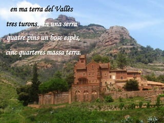 en ma terra del Vallès
tres turons fan una serra
quatre pins un bosc espès,
cinc quarteres massa terra.
 