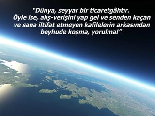 “ Dünya, seyyar bir ticaretgâhtır.  Öyle ise, alış-verişini yap gel ve senden kaçan ve sana iltifat etmeyen kafilelerin ar...