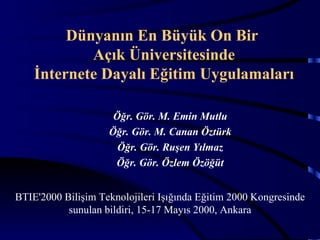 Dünyanın En Büyük On Bir
            Açık Üniversitesinde
    İnternete Dayalı Eğitim Uygulamaları

                     Öğr. Gör. M. Emin Mutlu
                    Öğr. Gör. M. Canan Öztürk
                      Öğr. Gör. Ruşen Yılmaz
                     Öğr. Gör. Özlem Özöğüt


BTIE'2000 Bilişim Teknolojileri Işığında Eğitim 2000 Kongresinde
           sunulan bildiri, 15-17 Mayıs 2000, Ankara
 