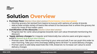Solution Overview
● Purchase ﬂows (Solution 2 from Ideal solution) (Partial Solution 1 from Ideal solution)
○ Monthly grocery list (sorted from basics to luxury) with options of variety & brands
○ Add at least ample variety of basics like wheat & rice because that is where the grocery list
starts for most of the Indian users
● Gamiﬁcation of the discounts (Solution 3 from Ideal solution)
○ Progress bar for carte value progress towards next cart value threshold mentioning the
discount
● *Apply delivery charges for irregular and historically low volume users and give ways to
avoid it (Solution 4a & 4b from Ideal solution)
○ Prompt users “We deliver every morning to your area and ask if we can push this order to
next morning. Take your time and keep adding items till then” to avoid delivery charges.
○ Prompt users to add daily essentials like milk, bread etc to increase cart value to avoid
delivery charges
Slide 14/20 Increasing Dunzo AOV INSURJO 2022
*Considering that we need to keep delivery charges for order below some threshold at least for the unit level break even if not profit. This can be applied for only irregular and historically low volume users.
 