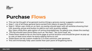 Purchase Flows
● This can be thought of as general routine things a grocery owner suggests customers
● Step 1 : List of all these general items sorted from basics to speciﬁc luxury
● Step 2 : When user clicks on an item, as overlay should open with all varieties showing their
info, quantity, prices and button to add to cart with quantity added.
(Eg. Users clicks Rice, gets option of various brands/prices, he selects one, closes the overlay)
● This list should have some ﬁlters such as “No Pets”, “No Junk Food” etc
● These ﬂows needs to be on the home page at prime location and should be given as pop up
to user at least once when he starts adding items to cart
● These ﬂows can be custom made for 2-3 most common user personas
● This will immensely help users tackle their pain point of forgetting items
Slide 15/20 Increasing Dunzo AOV INSURJO 2022
 