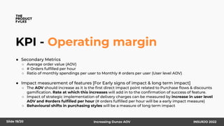 KPI - Operating margin
● Secondary Metrics
○ Average order value (AOV)
○ # Orders fulﬁlled per hour
○ Ratio of monthly spendings per user to Monthly # orders per user (User level AOV)
● Impact measurement of features [For Early signs of impact & long term impact]
○ The AOV should increase as it is the ﬁrst direct impact point related to Purchase ﬂows & discounts
gamiﬁcation. Rate at which this increases will add in to the conﬁrmation of success of feature.
○ Impact of strategic implementation of delivery charges can be measured by increase in user level
AOV and #orders fulﬁlled per hour (# orders fulﬁlled per hour will be a early impact measure)
○ Behavioural shifts in purchasing styles will be a measure of long term impact
INSURJO 2022
Increasing Dunzo AOV
Slide 19/20
 