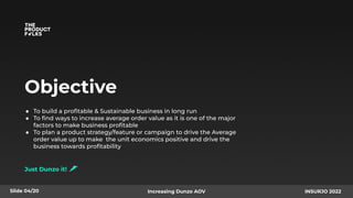 Objective
● To build a proﬁtable & Sustainable business in long run
● To ﬁnd ways to increase average order value as it is one of the major
factors to make business proﬁtable
● To plan a product strategy/feature or campaign to drive the Average
order value up to make the unit economics positive and drive the
business towards proﬁtability
Just Dunzo it!
Slide 04/20 Increasing Dunzo AOV INSURJO 2022
 
