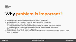 Why problem is important?
● Long term sustainability of business is impossible without profitability
● Unit level profit is very important in grocery business given the thin margins
● Competition is at the both ends - cost and price
○ Cost competition is due to the partners leaving platform for another high paying platform
○ Price competition is due to users jumping on the other platform for low cost options
● Efficient use of resources is of ultimate importance
● Unit level profit simply means selling enough through each order to cover the cost for that order plus some
profit for company
Slide 06/20 Increasing Dunzo AOV INSURJO 2022
 