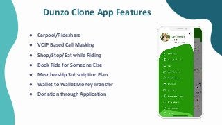 Dunzo Clone App Features
● Carpool/Rideshare
● VOIP Based Call Masking
● Shop/Stop/Eat while Riding
● Book Ride for Someone Else
● Membership Subscription Plan
● Wallet to Wallet Money Transfer
● Donation through Application
 