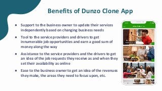 Benefits of Dunzo Clone App
● Support to the business owner to update their services
independently based on changing business needs
● Tool to the service providers and drivers to get
innumerable job opportunities and earn a good sum of
money along the way
● Assistance to the service providers and the drivers to get
an idea of the job requests they receive as and when they
set their availability as online
● Ease to the business owner to get an idea of the revenues
they make, the areas they need to focus upon, etc.
 