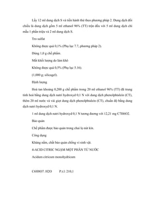Lấy 12 ml dung dịch S và tiến hành thử theo phương pháp 2. Dung dịch đối 
chiếu là dung dịch gồm 5 ml ethanol 96% (TT) trộn đều với 5 ml dung dịch chì 
mẫu 1 phần triệu và 2 ml dung dịch S. 
Tro sulfat 
Không được quá 0,1% (Phụ lục 7.7, phương pháp 2). 
Dùng 1,0 g chế phẩm. 
Mất khối lượng do làm khô 
Không được quá 0,5% (Phụ lục 5.16). 
(1,000 g; silicagel). 
Định lượng 
Hoà tan khoảng 0,200 g chế phẩm trong 20 ml ethanol 96% (TT) đã trung 
tính hoá bằng dung dịch natri hydroxyd 0,1 N với dung dịch phenolphtalein (CT), 
thêm 20 ml nước và vài giọt dung dịch phenolphtalein (CT), chuẩn độ bằng dung 
dịch natri hydroxyd 0,1 N. 
1 ml dung dịch natri hydroxyd 0,1 N tương đương với 12,21 mg C7H6O2. 
Bảo quản 
Chế phẩm được bảo quản trong chai lọ nút kín. 
Công dụng 
Kháng nấm, chất bảo quản chống vi sinh vật. 
4-ACID CITRIC NGẬM MỘT PHÂN TỬ NƯỚC 
Acidum citricum monohydricum 
C6H8O7. H2O P.t.l: 210,1 
 