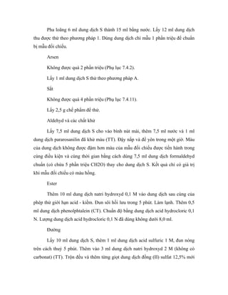 Pha loãng 6 ml dung dịch S thành 15 ml bằng nước. Lấy 12 ml dung dịch 
thu được thử theo phương pháp 1. Dùng dung dịch chì mẫu 1 phần triệu để chuẩn 
bị mẫu đối chiếu. 
Arsen 
Không được quá 2 phần triệu (Phụ lục 7.4.2). 
Lấy 1 ml dung dịch S thử theo phương pháp A. 
Sắt 
Không được quá 4 phần triệu (Phụ lục 7.4.11). 
Lấy 2,5 g chế phẩm để thử. 
Aldehyd và các chất khử 
Lấy 7,5 ml dung dịch S cho vào bình nút mài, thêm 7,5 ml nước và 1 ml 
dung dịch pararosanilin đã khử màu (TT). Đậy nắp và để yên trong một giờ. Màu 
của dung dịch không được đậm hơn màu của mẫu đối chiếu được tiến hành trong 
cùng điều kiện và cùng thời gian bằng cách dùng 7,5 ml dung dịch formaldehyd 
chuẩn (có chứa 5 phần triệu CH2O) thay cho dung dịch S. Kết quả chỉ có giá trị 
khi mẫu đối chiếu có màu hồng. 
Ester 
Thêm 10 ml dung dịch natri hydroxyd 0,1 M vào dung dịch sau cùng của 
phép thử giới hạn acid - kiềm. Đun sôi hồi lưu trong 5 phút. Làm lạnh. Thêm 0,5 
ml dung dịch phenolphtalein (CT). Chuẩn độ bằng dung dịch acid hydrocloric 0,1 
N. Lượng dung dịch acid hydrocloric 0,1 N đã dùng không dưới 8,0 ml. 
Đường 
Lấy 10 ml dung dịch S, thêm 1 ml dung dịch acid sulfuric 1 M, đun nóng 
trên cách thuỷ 5 phút. Thêm vào 3 ml dung dịch natri hydroxyd 2 M (không có 
carbonat) (TT). Trộn đều và thêm từng giọt dung dịch đồng (II) sulfat 12,5% mới 
 