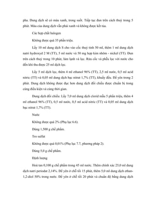 pha. Dung dịch sẽ có màu xanh, trong suốt. Tiếp tục đun trên cách thuỷ trong 5 
phút. Màu của dung dịch vẫn phải xanh và không được kết tủa. 
Các hợp chất halogen 
Không được quá 35 phần triệu. 
Lấy 10 ml dung dịch S cho vào cốc thuỷ tinh 50 ml, thêm 1 ml dung dịch 
natri hydroxyd 2 M (TT), 5 ml nước và 50 mg hợp kim nhôm - nickel (TT). Đun 
trên cách thuỷ trong 10 phút, làm lạnh và lọc. Rửa cốc và phễu lọc với nước cho 
đến khi thu được 25 ml dịch lọc. 
Lấy 5 ml dịch lọc, thêm 4 ml ethanol 96% (TT), 2,5 ml nước, 0,5 ml acid 
nitric (TT) và 0,05 ml dung dịch bạc nitrat 1,7% (TT), khuấy đều. Để yên trong 2 
phút. Dung dịch không được đục hơn dung dịch đối chiếu được chuẩn bị trong 
cùng điều kiện và cùng thời gian. 
Dung dịch đối chiếu: Lấy 7,0 ml dung dịch clorid mẫu 5 phần triệu, thêm 4 
ml ethanol 96% (TT), 0,5 ml nước, 0,5 ml acid nitric (TT) và 0,05 ml dung dịch 
bạc nitrat 1,7% (TT). 
Nước 
Không được quá 2% (Phụ lục 6.6). 
Dùng 1,500 g chế phẩm. 
Tro sulfat 
Không được quá 0,01% (Phụ lục 7.7, phương pháp 2). 
Dùng 5,0 g chế phẩm. 
Định lượng 
Hoà tan 0,100 g chế phẩm trong 45 ml nước. Thêm chính xác 25,0 ml dung 
dịch natri periodat 2,14%. Để yên ở chỗ tối 15 phút, thêm 5,0 ml dung dịch ethan- 
1,2-diol 50% trong nước. Để yên ở chỗ tối 20 phút và chuẩn độ bằng dung dịch 
 