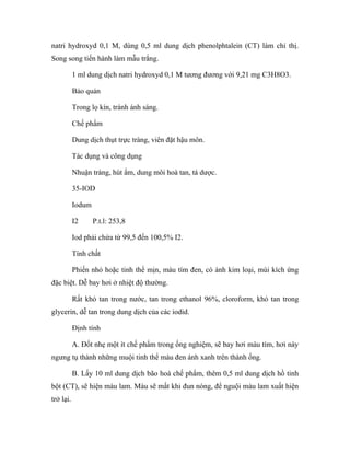 natri hydroxyd 0,1 M, dùng 0,5 ml dung dịch phenolphtalein (CT) làm chỉ thị. 
Song song tiến hành làm mẫu trắng. 
1 ml dung dịch natri hydroxyd 0,1 M tương đương với 9,21 mg C3H8O3. 
Bảo quản 
Trong lọ kín, tránh ánh sáng. 
Chế phẩm 
Dung dịch thụt trực tràng, viên đặt hậu môn. 
Tác dụng và công dụng 
Nhuận tràng, hút ẩm, dung môi hoà tan, tá dược. 
35-IOD 
Iodum 
I2 P.t.l: 253,8 
Iod phải chứa từ 99,5 đến 100,5% I2. 
Tính chất 
Phiến nhỏ hoặc tinh thể mịn, màu tím đen, có ánh kim loại, mùi kích ứng 
đặc biệt. Dễ bay hơi ở nhiệt độ thường. 
Rất khó tan trong nước, tan trong ethanol 96%, cloroform, khó tan trong 
glycerin, dễ tan trong dung dịch của các iodid. 
Định tính 
A. Đốt nhẹ một ít chế phẩm trong ống nghiệm, sẽ bay hơi màu tím, hơi này 
ngưng tụ thành những muội tinh thể màu đen ánh xanh trên thành ống. 
B. Lấy 10 ml dung dịch bão hoà chế phẩm, thêm 0,5 ml dung dịch hồ tinh 
bột (CT), sẽ hiện màu lam. Màu sẽ mất khi đun nóng, để nguội màu lam xuất hiện 
trở lại. 
 