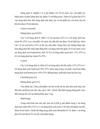 Dung dịch S: Nghiền 1,5 g chế phẩm với 10 ml nước, lọc, rửa phễu lọc 
bằng nước và pha loãng dịch lọc thành 15 ml bằng nước. Thêm 0,5 g kẽm bột (TT) 
vào dung dịch trên. Khi dung dịch mất màu, lọc và rửa phễu lọc với nước cho tới 
khi thu được 20 ml dịch lọc. 
Clorid và bromid 
Không được quá 0,025%. 
Lấy 5 ml dung dịch S, thêm 1,5 ml amoniac (TT) và 3 ml dung dịch bạc 
nitrat 4% (TT). Lọc, rửa phễu với nước cho đến khi thu được 10 ml dịch lọc, thêm 
vào 1,5 ml acid nitric (TT) và để yên một phút. Dung dịch này không được đục 
hơn dung dịch đối chiếu pha đồng thời với dung dịch thử gồm 10,75 ml nước; 0,25 
ml dung dịch acid hydrocloric 0,01 N; 0,2 ml dung dịch acid nitric 13% (TT) và 
0,3 ml dung dịch bạc nitrat 4% (TT). 
Cyanid 
Lấy 5 ml dung dịch S, thêm 0,2 ml dung dịch sắt (II) sulfat 1,5% (TT) và 1 
ml dung dịch natri hydroxyd 10% (TT). Đun nóng trong vài phút. Acid hoá bằng 
dung dịch acid hydrocloric 10% (TT). Không được xuất hiện màu lam hay lục. 
Cắn không bay hơi 
Không được quá 0,1%. 
Cân chính xác 1,00 g chế phẩm vào bát sứ đã cân bì, đun trên cách thuỷ cho 
đến khi iod đã bay hơi hết. Sấy cắn ở 100 - 105oC đến khối lượng không đổi. Cân, 
khối lượng cắn còn lại không được quá 1 mg. 
Định lượng 
Trong một bình nón nút mài, hoà tan 0,200 g chế phẩm trong 5 ml dung 
dịch kali iodid 20% (TT) và 1 ml dung dịch acid acetic 2 M. Khi chế phẩm tan hết, 
thêm 50 ml nước. Chuẩn độ bằng dung dịch natri thiosulfat 0,1 N, thêm 1 ml dung 
dịch hồ tinh bột (CT) vào lúc cuối định lượng. 
 
