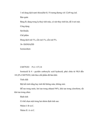 1 ml dung dịch natri thiosulfat 0,1 N tương đương với 12,69 mg iod. 
Bảo quản 
Bảng B, đựng trong lọ thuỷ tinh màu, có nút thủy tinh kín, để ở nơi mát. 
Công dụng 
Sát khuẩn. 
Chế phẩm 
Dung dịch iod 1%, cồn iod 1%, cồn iod 5%. 
36- ISONIAZID 
Isoniazidum 
C6H7N3O P.t.l: 137,14 
Isoniazid là 4 - pyridin carboxylic acid hydrazid, phải chứa từ 98,0 đến 
101,0% C6H7N3O, tính theo chế phẩm đã làm khô. 
Tính chất 
Bột kết tinh trắng hay tinh thể không màu, không mùi. 
Dễ tan trong nước, hơi tan trong ethanol 96%, khó tan trong cloroform, rất 
khó tan trong ether. 
Định tính 
Có thể chọn một trong hai nhóm định tính sau: 
Nhóm I: B và C. 
Nhóm II: A và C. 
 