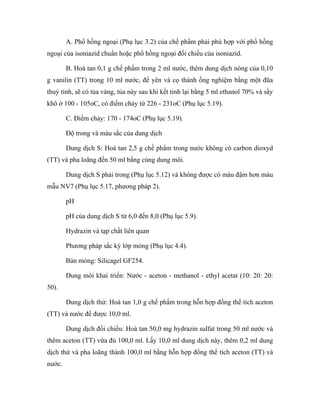 A. Phổ hồng ngoại (Phụ lục 3.2) của chế phẩm phải phù hợp với phổ hồng 
ngoại của isoniazid chuẩn hoặc phổ hồng ngoại đối chiếu của isoniazid. 
B. Hoà tan 0,1 g chế phẩm trong 2 ml nước, thêm dung dịch nóng của 0,10 
g vanilin (TT) trong 10 ml nước, để yên và cọ thành ống nghiệm bằng một đũa 
thuỷ tinh, sẽ có tủa vàng, tủa này sau khi kết tinh lại bằng 5 ml ethanol 70% và sấy 
khô ở 100 - 105oC, có điểm chảy từ 226 - 231oC (Phụ lục 5.19). 
C. Điểm chảy: 170 - 174oC (Phụ lục 5.19). 
Độ trong và màu sắc của dung dịch 
Dung dịch S: Hoà tan 2,5 g chế phẩm trong nước không có carbon dioxyd 
(TT) và pha loãng đến 50 ml bằng cùng dung môi. 
Dung dịch S phải trong (Phụ lục 5.12) và không được có màu đậm hơn màu 
mẫu NV7 (Phụ lục 5.17, phương pháp 2). 
pH 
pH của dung dịch S từ 6,0 đến 8,0 (Phụ lục 5.9). 
Hydrazin và tạp chất liên quan 
Phương pháp sắc ký lớp mỏng (Phụ lục 4.4). 
Bản mỏng: Silicagel GF254. 
Dung môi khai triển: Nước - aceton - methanol - ethyl acetat (10: 20: 20: 
50). 
Dung dịch thử: Hoà tan 1,0 g chế phẩm trong hỗn hợp đồng thể tích aceton 
(TT) và nước để được 10,0 ml. 
Dung dịch đối chiếu: Hoà tan 50,0 mg hydrazin sulfat trong 50 ml nước và 
thêm aceton (TT) vừa đủ 100,0 ml. Lấy 10,0 ml dung dịch này, thêm 0,2 ml dung 
dịch thử và pha loãng thành 100,0 ml bằng hỗn hợp đồng thể tích aceton (TT) và 
nước. 
 