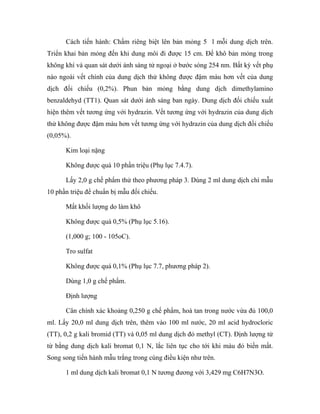 Cách tiến hành: Chấm riêng biệt lên bản mỏng 5 l mỗi dung dịch trên. 
Triển khai bản mỏng đến khi dung môi đi được 15 cm. Để khô bản mỏng trong 
không khí và quan sát dưới ánh sáng tử ngoại ở bước sóng 254 nm. Bất kỳ vết phụ 
nào ngoài vết chính của dung dịch thử không được đậm màu hơn vết của dung 
dịch đối chiếu (0,2%). Phun bản mỏng bằng dung dịch dimethylamino 
benzaldehyd (TT1). Quan sát dưới ánh sáng ban ngày. Dung dịch đối chiếu xuất 
hiện thêm vết tương ứng với hydrazin. Vết tương ứng với hydrazin của dung dịch 
thử không được đậm màu hơn vết tương ứng với hydrazin của dung dịch đối chiếu 
(0,05%). 
Kim loại nặng 
Không được quá 10 phần triệu (Phụ lục 7.4.7). 
Lấy 2,0 g chế phẩm thử theo phương pháp 3. Dùng 2 ml dung dịch chì mẫu 
10 phần triệu để chuẩn bị mẫu đối chiếu. 
Mất khối lượng do làm khô 
Không được quá 0,5% (Phụ lục 5.16). 
(1,000 g; 100 - 105oC). 
Tro sulfat 
Không được quá 0,1% (Phụ lục 7.7, phương pháp 2). 
Dùng 1,0 g chế phẩm. 
Định lượng 
Cân chính xác khoảng 0,250 g chế phẩm, hoà tan trong nước vừa đủ 100,0 
ml. Lấy 20,0 ml dung dịch trên, thêm vào 100 ml nước, 20 ml acid hydrocloric 
(TT), 0,2 g kali bromid (TT) và 0,05 ml dung dịch đỏ methyl (CT). Định lượng từ 
từ bằng dung dịch kali bromat 0,1 N, lắc liên tục cho tới khi màu đỏ biến mất. 
Song song tiến hành mẫu trắng trong cùng điều kiện như trên. 
1 ml dung dịch kali bromat 0,1 N tương đương với 3,429 mg C6H7N3O. 
 