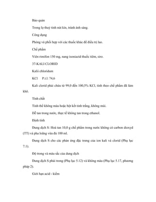 Bảo quản 
Trong lọ thuỷ tinh nút kín, tránh ánh sáng. 
Công dụng 
Phòng và phối hợp với các thuốc khác để điều trị lao. 
Chế phẩm 
Viên rimifon 150 mg, nang isoniazid thuốc tiêm, siro. 
37-KALI CLORID 
Kalii chloridum 
KCl P.t.l: 74,6 
Kali clorid phải chứa từ 99,0 đến 100,5% KCl, tính theo chế phẩm đã làm 
khô. 
Tính chất 
Tinh thể không màu hoặc bột kết tinh trắng, không mùi. 
Dễ tan trong nước, thực tế không tan trong ethanol. 
Định tính 
Dung dịch S: Hoà tan 10,0 g chế phẩm trong nước không có carbon dioxyd 
(TT) và pha loãng vừa đủ 100 ml. 
Dung dịch S cho các phản ứng đặc trưng của ion kali và clorid (Phụ lục 
7.1). 
Độ trong và màu sắc của dung dịch 
Dung dịch S phải trong (Phụ lục 5.12) và không màu (Phụ lục 5.17, phương 
pháp 2). 
Giới hạn acid - kiềm 
 