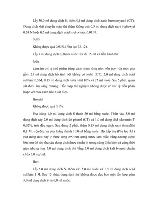 Lấy 50,0 ml dung dịch S, thêm 0,1 ml dung dịch xanh bromothymol (CT). 
Dung dịch phải chuyển màu khi thêm không quá 0,5 ml dung dịch natri hydroxyd 
0,01 N hoặc 0,5 ml dung dịch acid hydrocloric 0,01 N. 
Sulfat 
Không được quá 0,03% (Phụ lục 7.4.12). 
Lấy 5 ml dung dịch S, thêm nước vừa đủ 15 ml và tiến hành thử. 
Iodid 
Làm ẩm 5,0 g chế phẩm bằng cách thêm từng giọt hỗn hợp vừa mới pha 
gồm 25 ml dung dịch hồ tinh bột không có iodid (CT), 2,0 ml dung dịch acid 
sulfuric 0,5 M, 0,15 ml dung dịch natri nitrit 10% và 25 ml nước. Sau 5 phút, quan 
sát dưới ánh sáng thường: Hỗn hợp thử nghiệm không được có bất kỳ tiểu phân 
hoặc vết màu xanh nào xuất hiện. 
Bromid 
Không được quá 0,1%. 
Pha loãng 1,0 ml dung dịch S thành 50 ml bằng nước. Thêm vào 5,0 ml 
dung dịch này 2,0 ml dung dịch đỏ phenol (CT) và 1,0 ml dung dịch cloramin T 
0,02%, trộn đều ngay. Sau đúng 2 phút, thêm 0,15 ml dung dịch natri thiosulfat 
0,1 M, trộn đều và pha loãng thành 10,0 ml bằng nước. Độ hấp thụ (Phụ lục 3.1) 
của dung dịch này ở bước sóng 590 nm, dùng nước làm mẫu trắng, không được 
lớn hơn độ hấp thụ của dung dịch được chuẩn bị trong cùng điều kiện và cùng thời 
gian nhưng thay 5,0 ml dung dịch thử bằng 5,0 ml dung dịch kali bromid chuẩn 
chứa 3,0 mg/ ml. 
Bari 
Lấy 5,0 ml dung dịch S, thêm vào 5,0 ml nước và 1,0 ml dung dịch acid 
sulfuric 1 M. Sau 15 phút, dung dịch thử không được đục hơn một hỗn hợp gồm 
5,0 ml dung dịch S và 6,0 ml nước. 
 